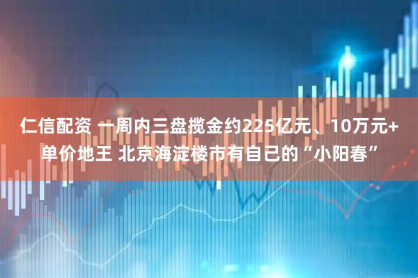 仁信配资 一周内三盘揽金约225亿元、10万元+单价地王 北京海淀楼市有自己的“小阳春”