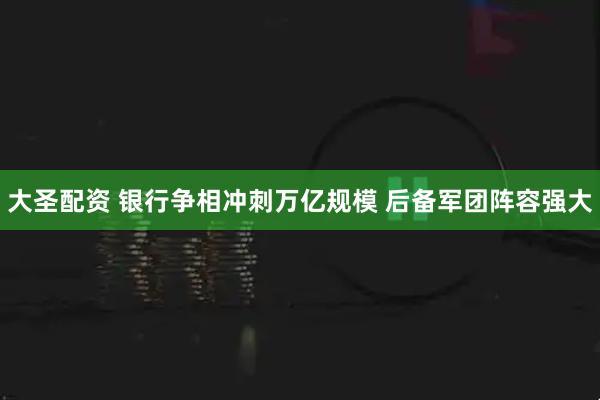 大圣配资 银行争相冲刺万亿规模 后备军团阵容强大