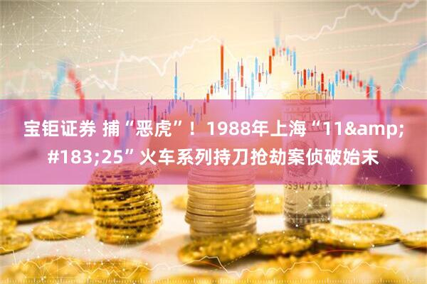 宝钜证券 捕“恶虎”！1988年上海“11&#183;25”火车系列持刀抢劫案侦破始末