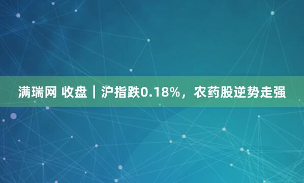 满瑞网 收盘｜沪指跌0.18%，农药股逆势走强