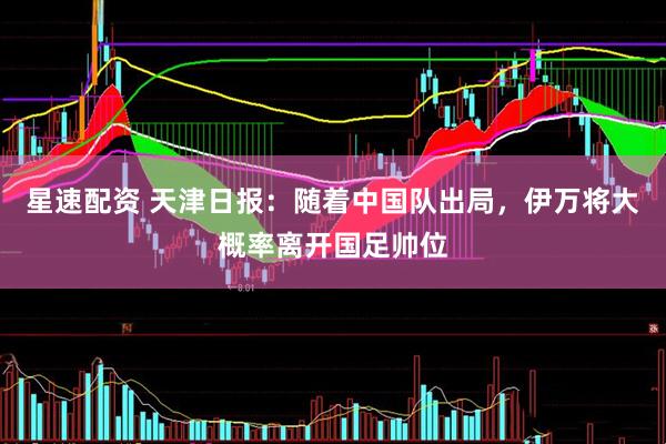星速配资 天津日报：随着中国队出局，伊万将大概率离开国足帅位