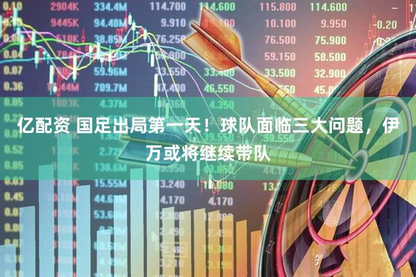 亿配资 国足出局第一天！球队面临三大问题，伊万或将继续带队