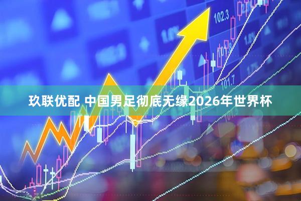 玖联优配 中国男足彻底无缘2026年世界杯