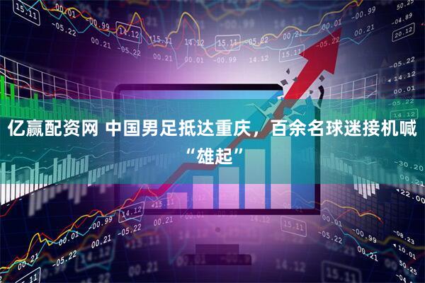 亿赢配资网 中国男足抵达重庆，百余名球迷接机喊“雄起”