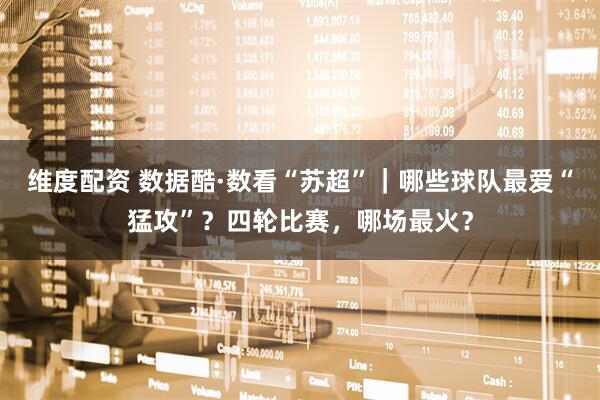 维度配资 数据酷·数看“苏超”｜哪些球队最爱“猛攻”？四轮比赛，哪场最火？