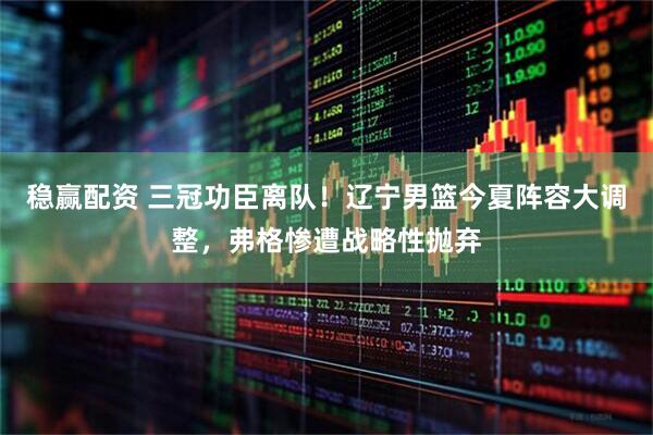 稳赢配资 三冠功臣离队！辽宁男篮今夏阵容大调整，弗格惨遭战略性抛弃