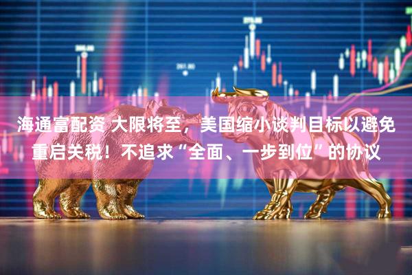 海通富配资 大限将至，美国缩小谈判目标以避免重启关税！不追求“全面、一步到位”的协议