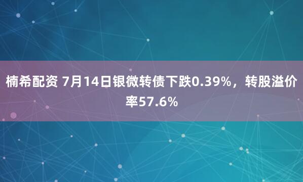 楠希配资 7月14日银微转债下跌0.39%，转股溢价率57.6%