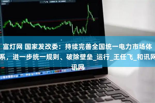 富灯网 国家发改委：持续完善全国统一电力市场体系，进一步统一规则、破除壁垒_运行_王任飞_和讯网