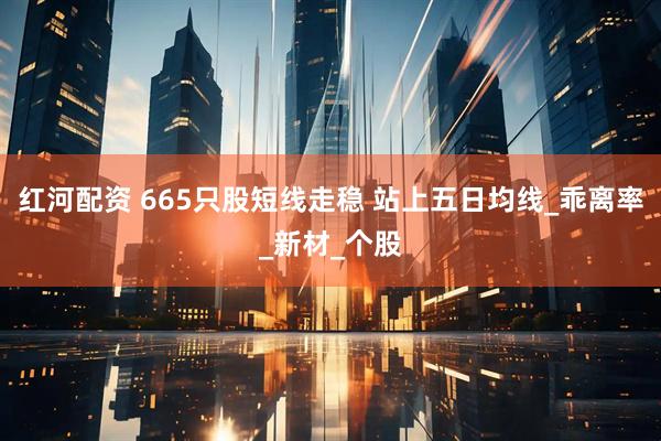 红河配资 665只股短线走稳 站上五日均线_乖离率_新材_个股