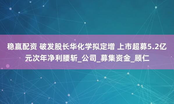 稳赢配资 破发股长华化学拟定增 上市超募5.2亿元次年净利腰斩_公司_募集资金_顾仁