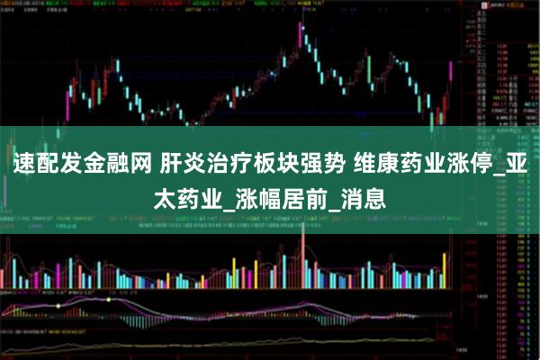 速配发金融网 肝炎治疗板块强势 维康药业涨停_亚太药业_涨幅居前_消息