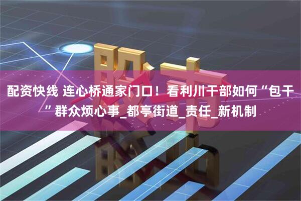 配资快线 连心桥通家门口！看利川干部如何“包干”群众烦心事_都亭街道_责任_新机制