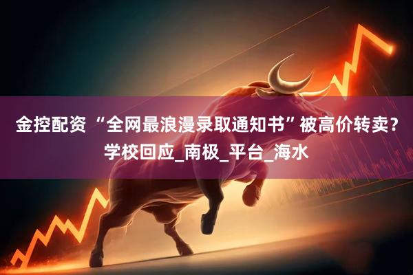 金控配资 “全网最浪漫录取通知书”被高价转卖？学校回应_南极_平台_海水