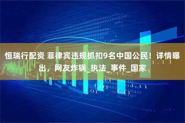 恒瑞行配资 菲律宾违规抓扣9名中国公民！详情曝出，网友炸锅_执法_事件_国家