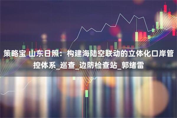 策略宝 山东日照：构建海陆空联动的立体化口岸管控体系_巡查_边防检查站_郭绪雷