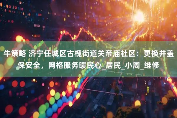 牛策略 济宁任城区古槐街道关帝庙社区：更换井盖保安全，网格服务暖民心_居民_小周_维修