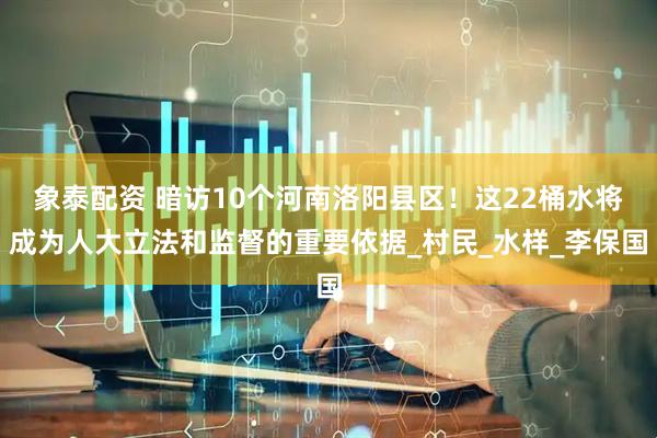 象泰配资 暗访10个河南洛阳县区！这22桶水将成为人大立法和监督的重要依据_村民_水样_李保国