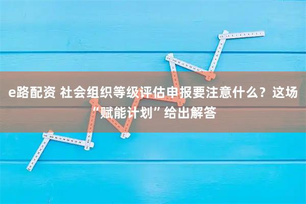 e路配资 社会组织等级评估申报要注意什么？这场“赋能计划”给出解答