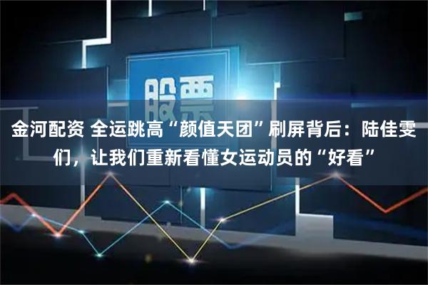 金河配资 全运跳高“颜值天团”刷屏背后:陆佳雯们,让我们重新看懂女运动员的“好看”