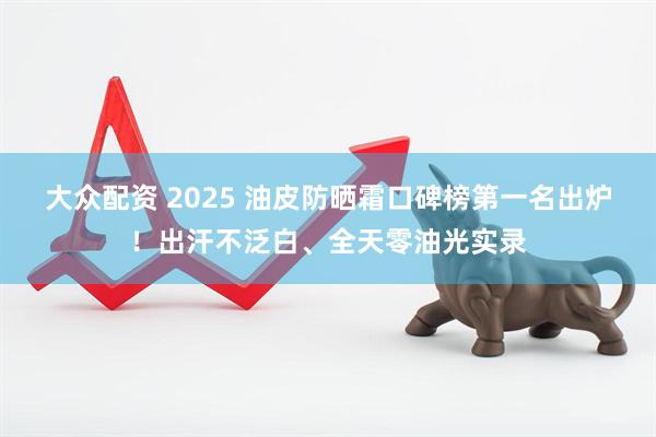 大众配资 2025 油皮防晒霜口碑榜第一名出炉！出汗不泛白、全天零油光实录