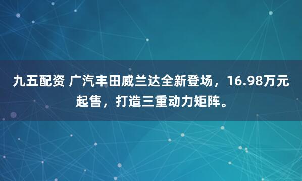 九五配资 广汽丰田威兰达全新登场，16.98万元起售，打造三重动力矩阵。