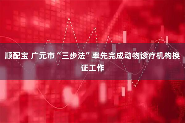 顺配宝 广元市“三步法”率先完成动物诊疗机构换证工作