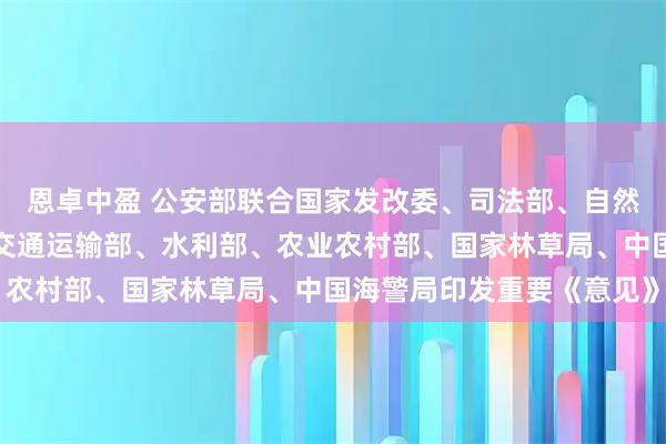 恩卓中盈 公安部联合国家发改委、司法部、自然资源部、生态环境部、交通运输部、水利部、农业农村部、国家林草局、中国海警局印发重要《意见》