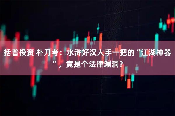 括普投资 朴刀考：水浒好汉人手一把的“江湖神器”，竟是个法律漏洞？