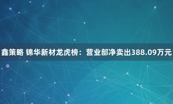 鑫策略 锦华新材龙虎榜：营业部净卖出388.09万元