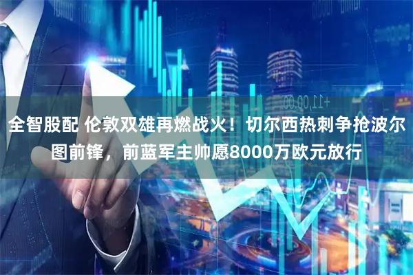 全智股配 伦敦双雄再燃战火!切尔西热刺争抢波尔图前锋,前蓝军主帅愿8000万欧元放行