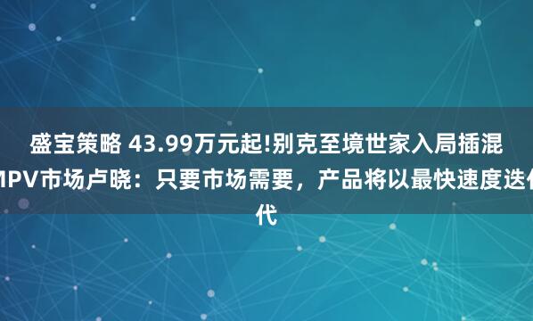 盛宝策略 43.99万元起!别克至境世家入局插混MPV市场卢晓:只要市场需要,产品将以最快速度迭代