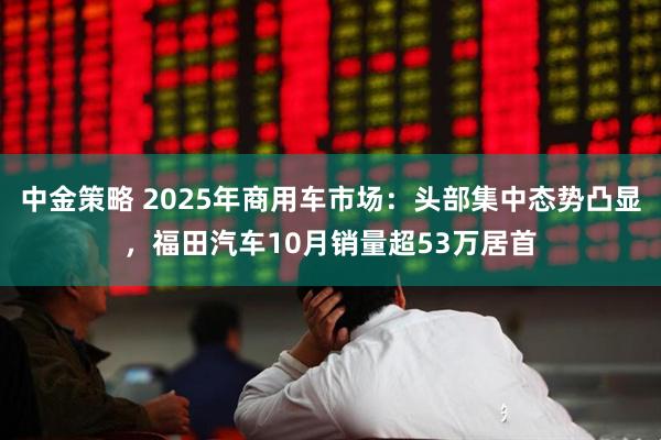 中金策略 2025年商用车市场:头部集中态势凸显,福田汽车10月销量超53万居首