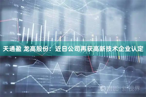 天通盈 龙高股份：近日公司再获高新技术企业认定