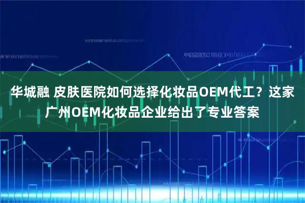 华城融 皮肤医院如何选择化妆品OEM代工？这家广州OEM化妆品企业给出了专业答案