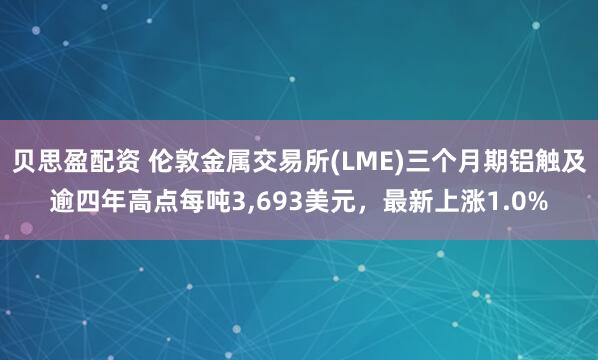 贝思盈配资 伦敦金属交易所(LME)三个月期铝触及逾四年高点每吨3,693美元，最新上涨1.0%