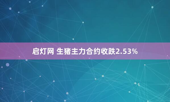 启灯网 生猪主力合约收跌2.53%