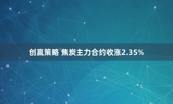 创赢策略 焦炭主力合约收涨2.35%