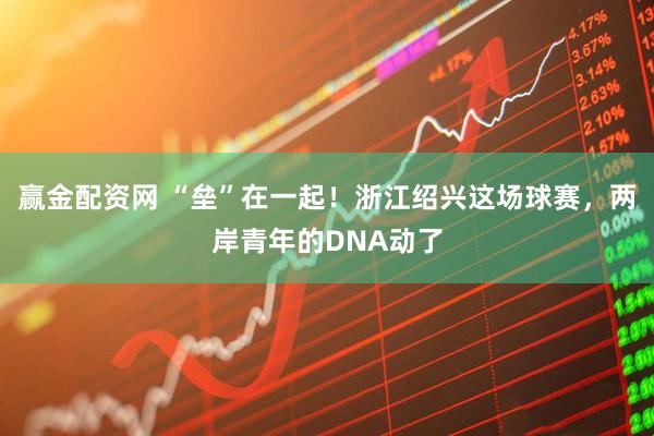 赢金配资网 “垒”在一起！浙江绍兴这场球赛，两岸青年的DNA动了