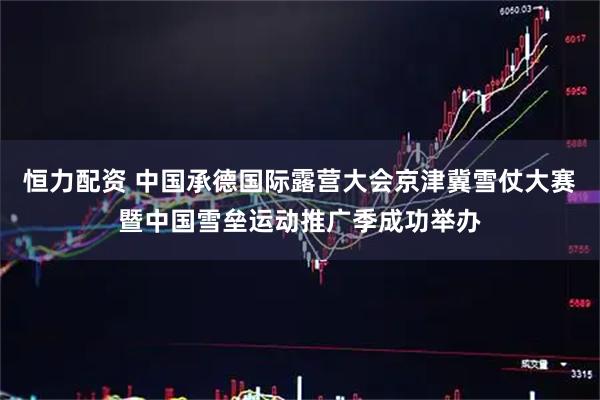 恒力配资 中国承德国际露营大会京津冀雪仗大赛暨中国雪垒运动推广季成功举办